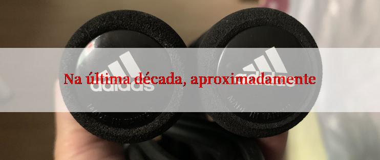 Na última década, aproximadamente