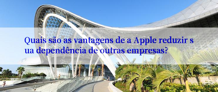 Quais são as vantagens de a Apple reduzir sua dependência de outras empresas?