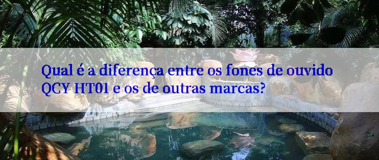 Qual é a diferença entre os fones de ouvido QCY HT01 e os de outras marcas?