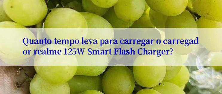 Quanto tempo leva para carregar o carregador realme 125W Smart Flash Charger?