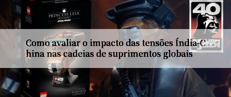 Como avaliar o impacto das tensões Índia-China nas cadeias de suprimentos globais