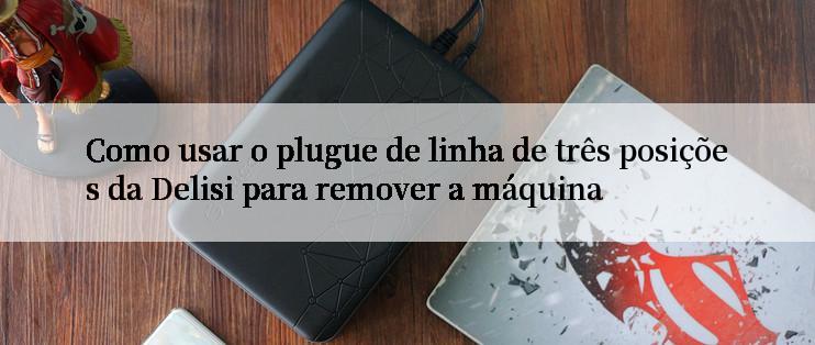 Como usar o plugue de linha de três posições da Delisi para remover a máquina