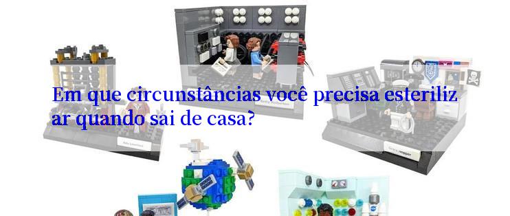 Em que circunstâncias você precisa esterilizar quando sai de casa?