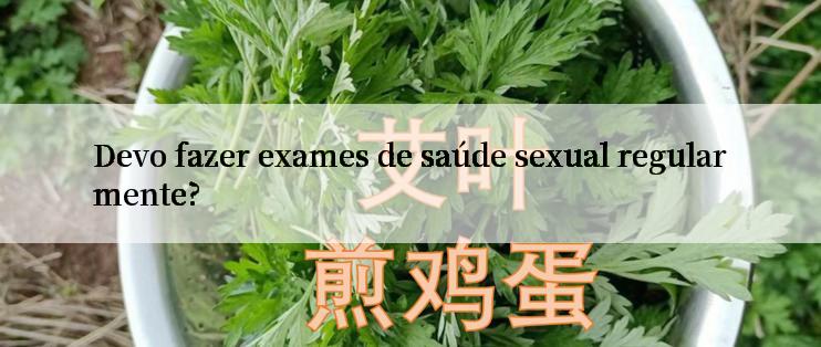 Devo fazer exames de saúde sexual regularmente?