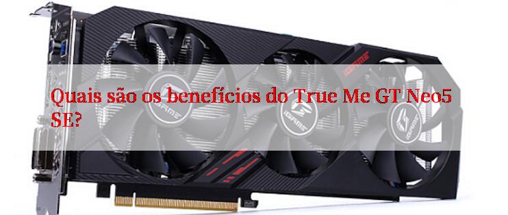 Quais são os benefícios do True Me GT Neo5 SE?