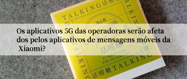 Os aplicativos 5G das operadoras serão afetados pelos aplicativos de mensagens móveis da Xiaomi?