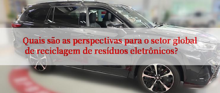 Quais são as perspectivas para o setor global de reciclagem de resíduos eletrônicos?