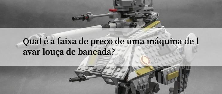 Qual é a faixa de preço de uma máquina de lavar louça de bancada?