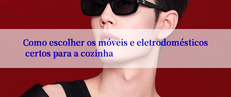 Como escolher os móveis e eletrodomésticos certos para a cozinha