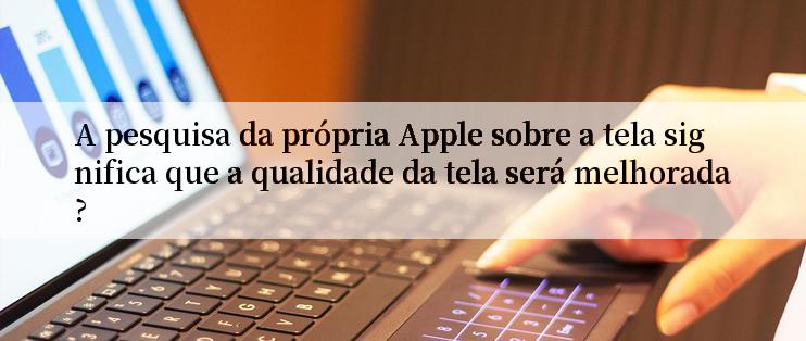 A pesquisa da própria Apple sobre a tela significa que a qualidade da tela será melhorada?