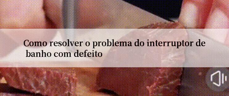 Como resolver o problema do interruptor de banho com defeito