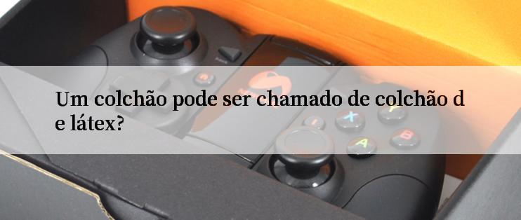 Um colchão pode ser chamado de colchão de látex?