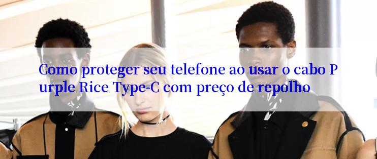 Como proteger seu telefone ao usar o cabo Purple Rice Type-C com preço de repolho