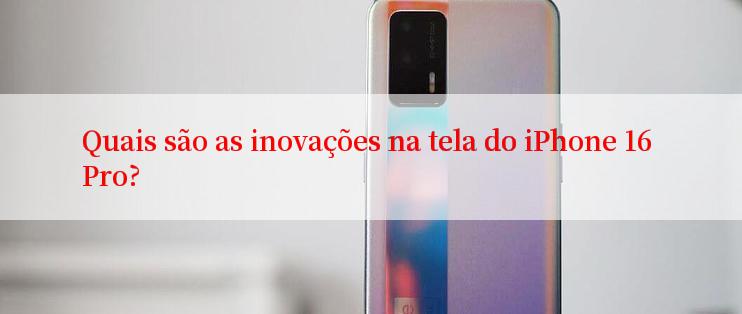 Quais são as inovações na tela do iPhone 16 Pro?