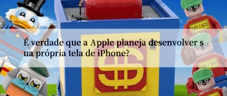 É verdade que a Apple planeja desenvolver sua própria tela de iPhone?