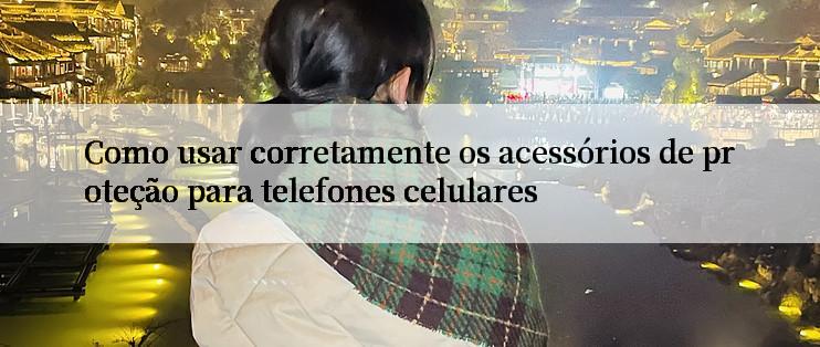 Como usar corretamente os acessórios de proteção para telefones celulares