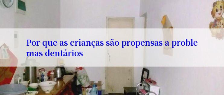 Por que as crianças são propensas a problemas dentários