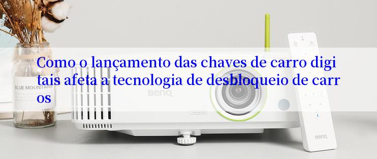 Como o lançamento das chaves de carro digitais afeta a tecnologia de desbloqueio de carros