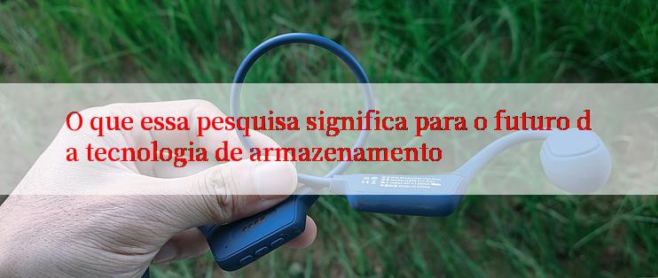 O que essa pesquisa significa para o futuro da tecnologia de armazenamento