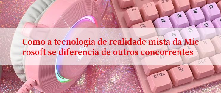 Como a tecnologia de realidade mista da Microsoft se diferencia de outros concorrentes