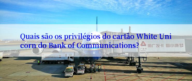 Quais são os privilégios do cartão White Unicorn do Bank of Communications?