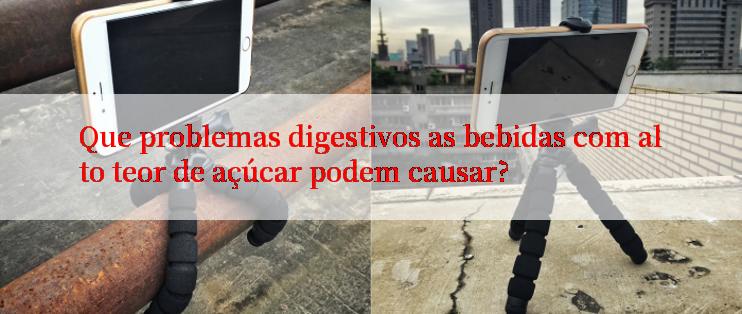 Que problemas digestivos as bebidas com alto teor de açúcar podem causar?