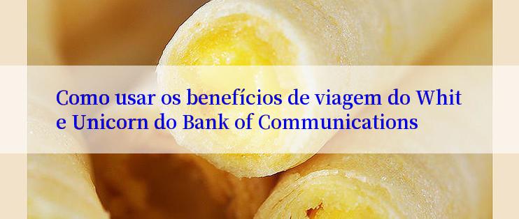 Como usar os benefícios de viagem do White Unicorn do Bank of Communications