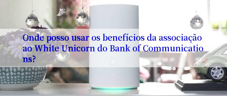 Onde posso usar os benefícios da associação ao White Unicorn do Bank of Communications?