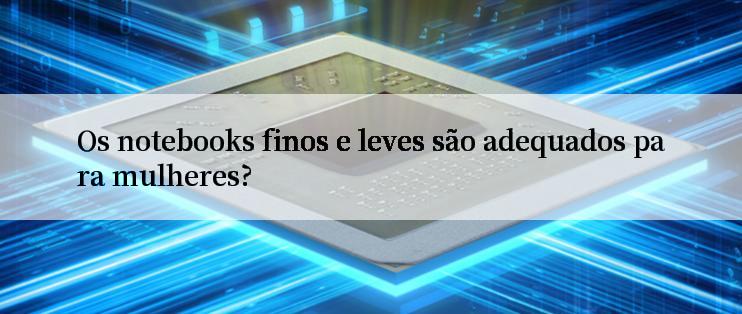 Os notebooks finos e leves são adequados para mulheres?