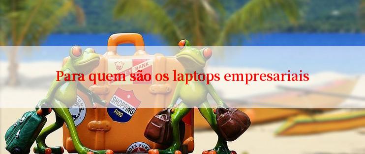 Para quem são os laptops empresariais