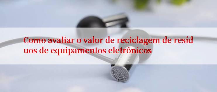 Como avaliar o valor de reciclagem de resíduos de equipamentos eletrônicos