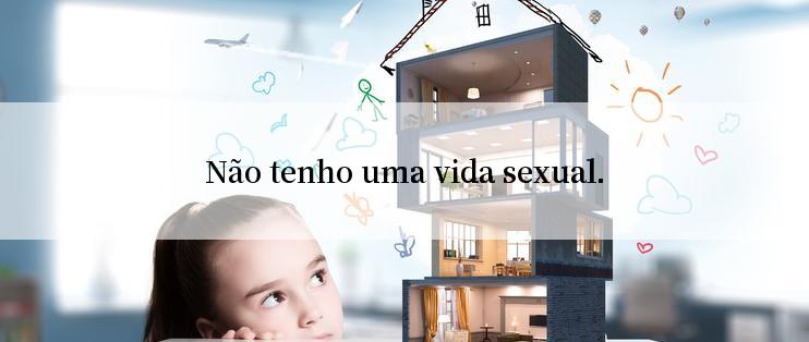 Não tenho uma vida sexual.