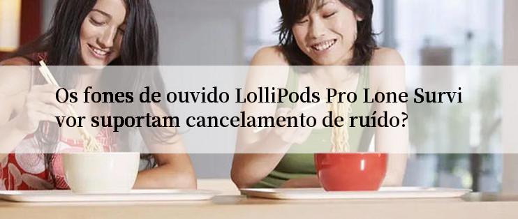 Os fones de ouvido LolliPods Pro Lone Survivor suportam cancelamento de ruído?