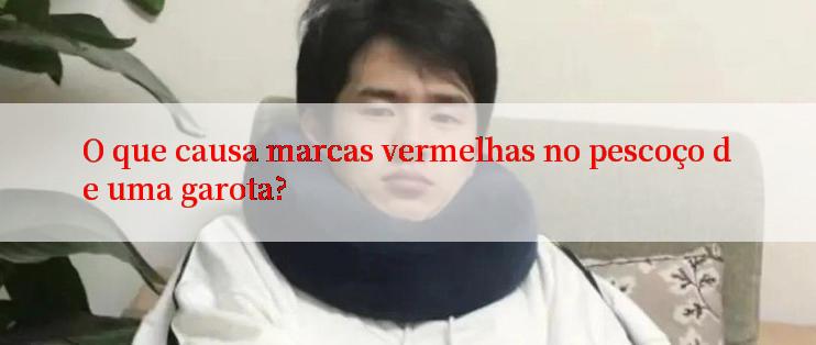 O que causa marcas vermelhas no pescoço de uma garota?