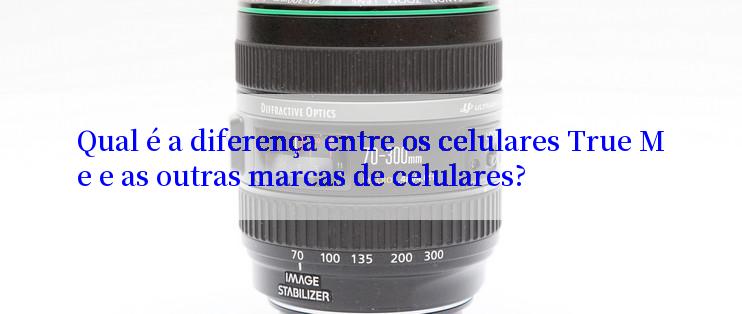 Qual é a diferença entre os celulares True Me e as outras marcas de celulares?