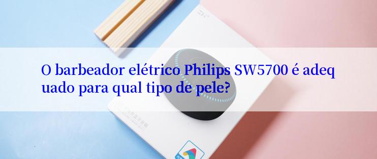 O barbeador elétrico Philips SW5700 é adequado para qual tipo de pele?