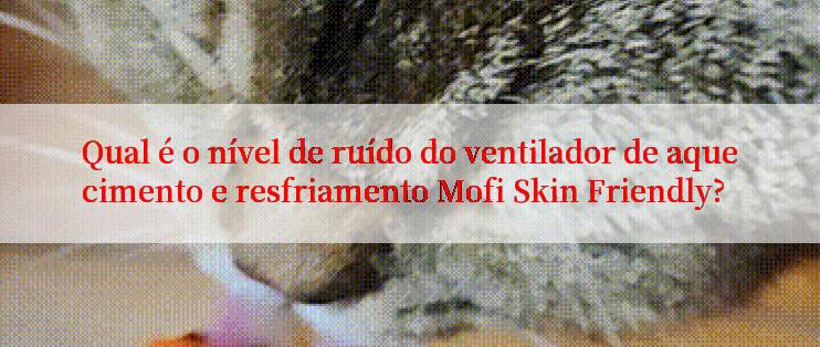 Qual é o nível de ruído do ventilador de aquecimento e resfriamento Mofi Skin Friendly?