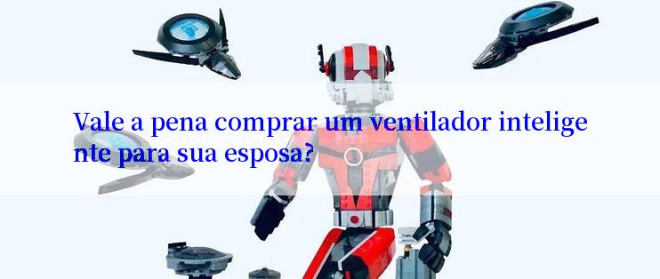 Vale a pena comprar um ventilador inteligente para sua esposa?