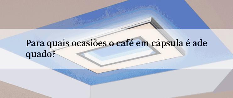 Para quais ocasiões o café em cápsula é adequado?