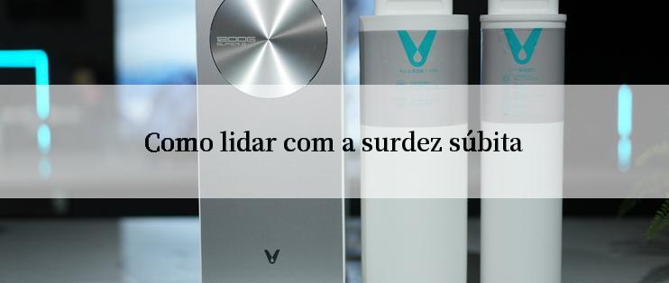 Como lidar com a surdez súbita