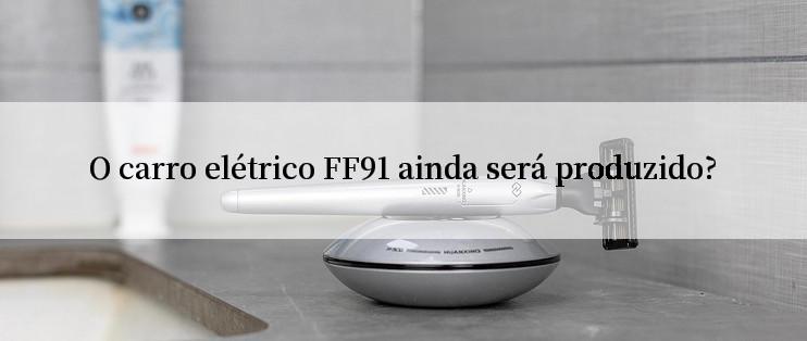 O carro elétrico FF91 ainda será produzido?