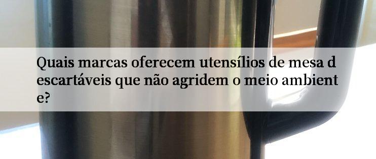 Quais marcas oferecem utensílios de mesa descartáveis que não agridem o meio ambiente?