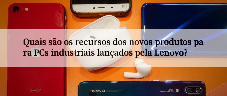 Quais são os recursos dos novos produtos para PCs industriais lançados pela Lenovo?