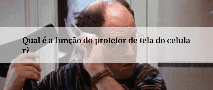 Qual é a função do protetor de tela do celular?