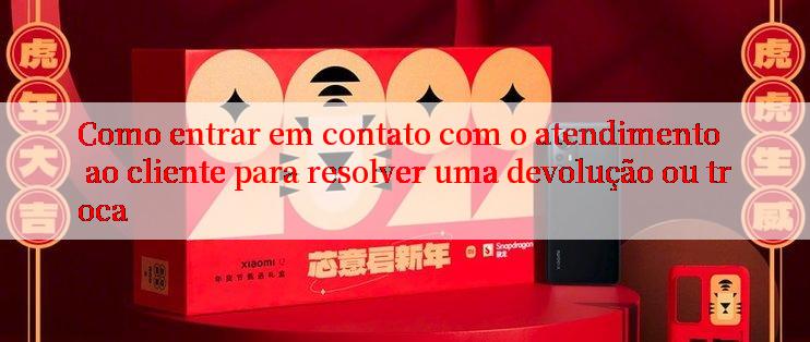 Como entrar em contato com o atendimento ao cliente para resolver uma devolução ou troca