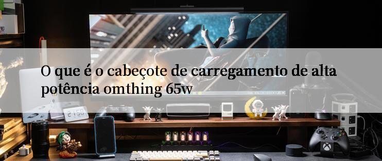 O que é o cabeçote de carregamento de alta potência omthing 65w