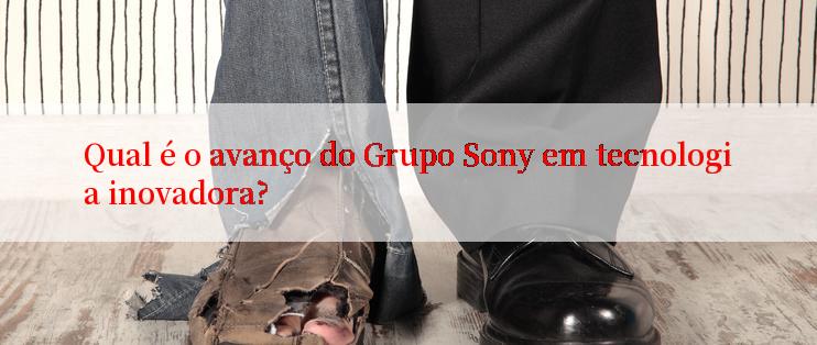 Qual é o avanço do Grupo Sony em tecnologia inovadora?