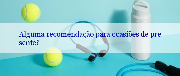 Alguma recomendação para ocasiões de presente?