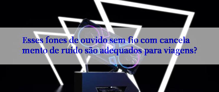 Esses fones de ouvido sem fio com cancelamento de ruído são adequados para viagens?