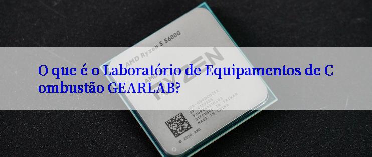 O que é o Laboratório de Equipamentos de Combustão GEARLAB?